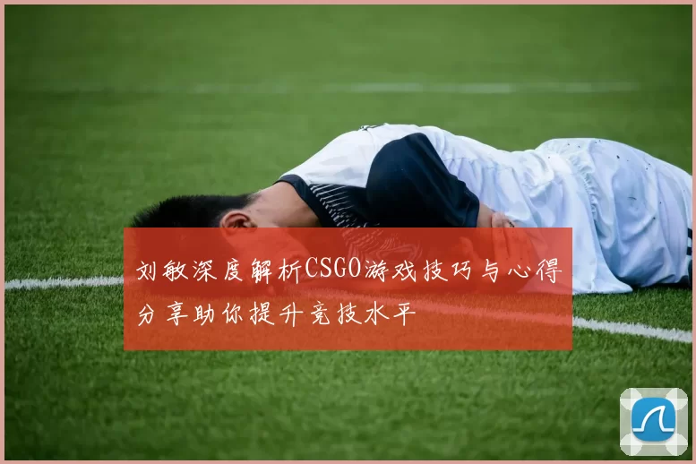 刘敏深度解析CSGO游戏技巧与心得分享助你提升竞技水平