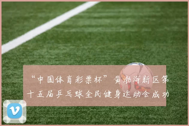 “中国体育彩票杯”黄渤海新区第十五届乒乓球全民健身运动会成功落幕