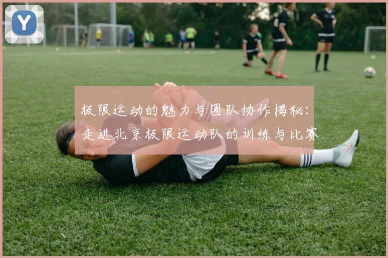 极限运动的魅力与团队协作揭秘：走进北京极限运动队的训练与比赛
