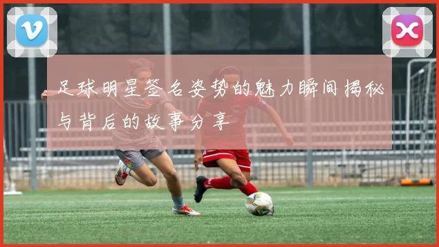 足球明星签名姿势的魅力瞬间揭秘与背后的故事分享