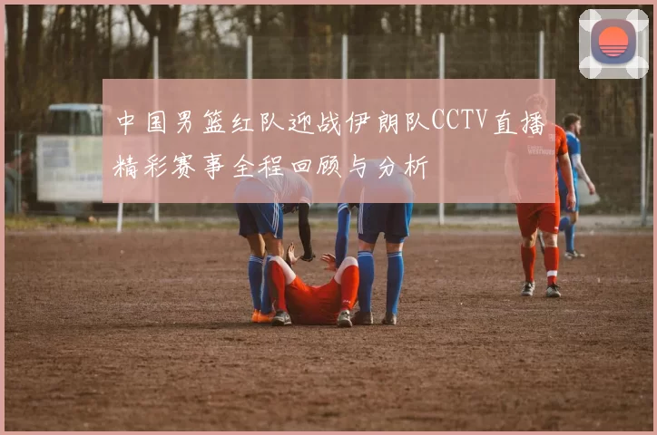中国男篮红队迎战伊朗队CCTV直播精彩赛事全程回顾与分析