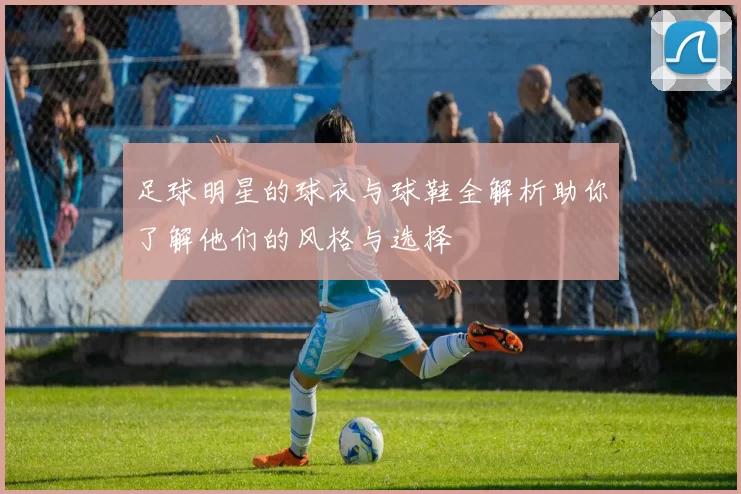 足球明星的球衣与球鞋全解析助你了解他们的风格与选择