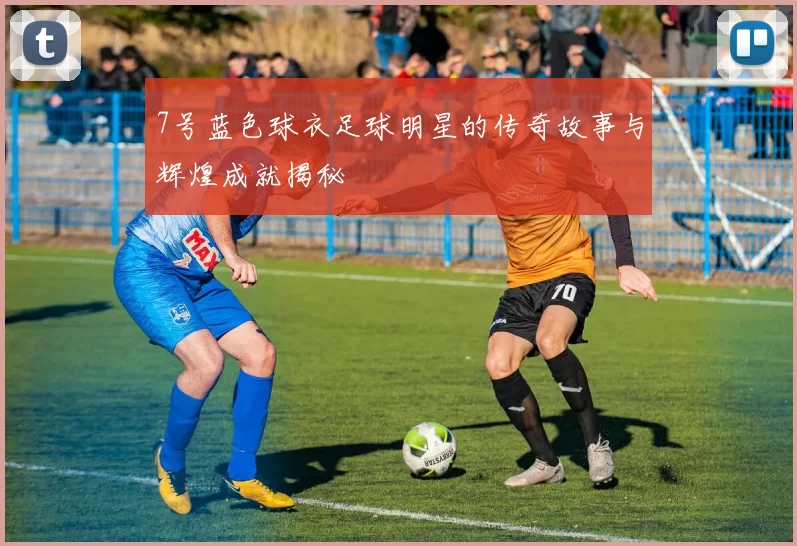 7号蓝色球衣足球明星的传奇故事与辉煌成就揭秘
