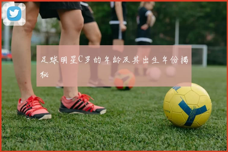 足球明星C罗的年龄及其出生年份揭秘