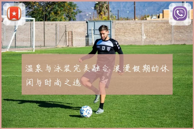 温泉与泳装完美融合 浪漫假期的休闲与时尚之选